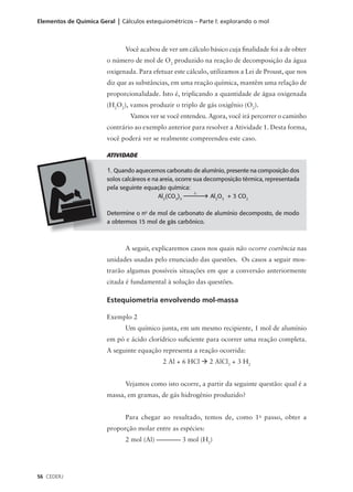 Elementos de Química Geral | Cálculos estequiométricos – Parte l: explorando o mol



                               Você acabou de ver um cálculo básico cuja finalidade foi a de obter
                        o número de mol de O2 produzido na reação de decomposição da água
                        oxigenada. Para efetuar este cálculo, utilizamos a Lei de Proust, que nos
                        diz que as substâncias, em uma reação química, mantêm uma relação de
                        proporcionalidade. Isto é, triplicando a quantidade de água oxigenada
                        (H2O2), vamos produzir o triplo de gás oxigênio (O2).
                                Vamos ver se você entendeu. Agora, você irá percorrer o caminho
                        contrário ao exemplo anterior para resolver a Atividade 1. Desta forma,
                        você poderá ver se realmente compreendeu este caso.

                        ATIVIDADE

                        1. Quando aquecemos carbonato de alumínio, presente na composição dos
                        solos calcáreos e na areia, ocorre sua decomposição térmica, representada
                        pela seguinte equação química:
                                                           ∆
                                            Al2(CO3)3            Al2O3 + 3 CO2

                        Determine o no de mol de carbonato de alumínio decomposto, de modo
                        a obtermos 15 mol de gás carbônico.



                               A seguir, explicaremos casos nos quais não ocorre coerência nas
                        unidades usadas pelo enunciado das questões. Os casos a seguir mos-
                        trarão algumas possíveis situações em que a conversão anteriormente
                        citada é fundamental à solução das questões.

                        Estequiometria envolvendo mol-massa

                        Exemplo 2
                               Um químico junta, em um mesmo recipiente, 1 mol de alumínio
                        em pó e ácido clorídrico suficiente para ocorrer uma reação completa.
                        A seguinte equação representa a reação ocorrida:
                                             2 Al + 6 HCl à 2 AlCl3 + 3 H2


                               Vejamos como isto ocorre, a partir da seguinte questão: qual é a
                        massa, em gramas, de gás hidrogênio produzido?


                               Para chegar ao resultado, temos de, como 1o passo, obter a
                        proporção molar entre as espécies:
                               2 mol (Al) –––––––– 3 mol (H2)




56 CEDERJ
 