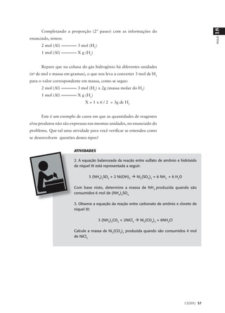 18
      Completando a proporção (2º passo) com as informações do
enunciado, temos:




                                                                                                  AULA
      2 mol (Al) –––––––– 3 mol (H2)
      1 mol (Al) –––––––– X g (H2)


      Repare que na coluna do gás hidrogênio há diferentes unidades
(no de mol e massa em gramas), o que nos leva a converter 3 mol de H2
para o valor correspondente em massa, como se segue:
      2 mol (Al) –––––––– 3 mol (H2) x 2g (massa molar do H2)
      1 mol (Al) –––––––– X g (H2)
                              X = 1 x 6 / 2 = 3g de H2


      Este é um exemplo de casos em que as quantidades de reagentes
e/ou produtos não são expressas nas mesmas unidades, no enunciado do
problema. Que tal uma atividade para você verificar se entendeu como
se desenvolvem questões destes tipos?


                        ATIVIDADES

                        2. A equação balanceada da reação entre sulfato de amônio e hidróxido
                        de níquel III está representada a seguir:

                                3 (NH4)2SO4 + 2 Ni(OH)3 à Ni2(SO4)3 + 6 NH3 + 6 H2O

                        Com base nisto, determine a massa de NH 3 produzida quando são
                        consumidos 6 mol de (NH4)2SO4.

                        3. Observe a equação da reação entre carbonato de amônio e cloreto de
                        níquel III:

                                       3 (NH4)2CO3 + 2NiCl3 à Ni2(CO3)3 + 6NH4Cl

                        Calcule a massa de Ni2(CO3)3 produzida quando são consumidos 4 mol
                        de NiCl3.




                                                                                      CEDERJ 57
 
