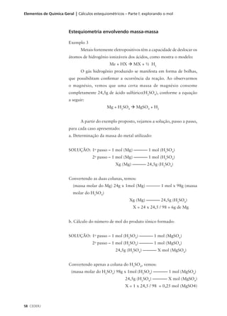 Elementos de Química Geral | Cálculos estequiométricos – Parte l: explorando o mol



                        Estequiometria envolvendo massa-massa

                        Exemplo 3
                               Metais fortemente eletropositivos têm a capacidade de deslocar os
                        átomos de hidrogênio ionizáveis dos ácidos, como mostra o modelo:
                                               Me + HX à MX + 1⁄2 H2
                               O gás hidrogênio produzido se manifesta em forma de bolhas,
                        que possibilitam confirmar a ocorrência da reação. Ao observarmos
                        o magnésio, vemos que uma certa massa de magnésio consome
                        completamente 24,5g de ácido sulfúrico(H2SO4), conforme a equação
                        a seguir:
                                             Mg + H2SO4 à MgSO4 + H2


                               A partir do exemplo proposto, vejamos a solução, passo a passo,
                        para cada caso apresentado:
                        a. Determinação da massa do metal utilizado:


                        SOLUÇÃO: 1o passo – 1 mol (Mg) ––––––– 1 mol (H2SO4)
                                     2o passo – 1 mol (Mg) ––––––– 1 mol (H2SO4)
                                                  Xg (Mg) ––––––– 24,5g (H2SO4)


                        Convertendo as duas colunas, temos:
                          (massa molar do Mg) 24g x 1mol (Mg) ––––––– 1 mol x 98g (massa
                          molar do H2SO4)
                                                          Xg (Mg) ––––––– 24,5g (H2SO4)
                                                            X = 24 x 24,5 / 98 = 6g de Mg


                        b. Cálculo do número de mol do produto iônico formado:


                        SOLUÇÃO: 1o passo – 1 mol (H2SO4) ––––––– 1 mol (MgSO4)
                                     2o passo – 1 mol (H2SO4) ––––––– 1 mol (MgSO4)
                                                  24,5g (H2SO4) ––––––– X mol (MgSO4)


                        Convertendo apenas a coluna do H2SO4, vemos:
                          (massa molar do H2SO4) 98g x 1mol (H2SO4) ––––––– 1 mol (MgSO4)
                                                       24,5g (H2SO4) ––––––– X mol (MgSO4)
                                                       X = 1 x 24,5 / 98 = 0,25 mol (MgSO4)



58 CEDERJ
 
