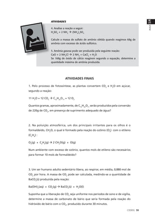 18
                 ATIVIDADES




                                                                                        AULA
                 4. Analise a reação a seguir:
                 H2SO4 + 2 NH3 à (NH4)2SO4

                 Calcule a massa de sulfato de amônio obtida quando reagimos 68g de
                 amônia com excesso de ácido sulfúrico.

                 5. Amônia gasosa pode ser produzida pela seguinte reação:
                 CaO + 2 NH4Cl à 2 NH3 + CaCl2 + H2O
                 Se 168g de óxido de cálcio reagirem segundo a equação, determine a
                 quantidade máxima de amônia produzida.




                             ATIVIDADES FINAIS

1. Pelo processo de fotossíntese, as plantas convertem CO2 e H2O em açúcar,
segundo a reação:

11 H2O + 12 CO2 à C12H22O11 + 12 O2

Quantos gramas, aproximadamente, de C12H22O11 serão produzidos pela conversão
de 220g de CO2, em presença de suprimento adequado de água?




2. Na poluição atmosférica, um dos principais irritantes para os olhos é o
formaldeído, CH2O, o qual é formado pela reação do ozônio (O3) com o etileno
(C2H4) :

O3(g) + C2H4(g) à 2 CH2O(g) + O(g)

Num ambiente com excesso de ozônio, quantos mols de etileno são necessários
para formar 10 mols de formaldeído?




3. Um ser humano adulto sedentário libera, ao respirar, em média, 0,880 mol de
CO2 por hora. A massa de CO2 pode ser calculada, medindo-se a quantidade de
BaCO3(s) produzida pela reação:

Ba(OH)2(aq) + CO2(g) à BaCO3(s) + H2O(l)

Suponha que a liberação de CO2 seja uniforme nos períodos de sono e de vigília,
determine a massa de carbonato de bário que seria formada pela reação do
hidróxido de bário com o CO2, produzido durante 30 minutos.

                                                                            CEDERJ 59
 
