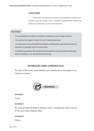 Elementos de Química Geral | Cálculos estequiométricos – Parte l: explorando o mol



                        CONCLUSÃO

                               Nesta aula, nós começamos a prever a quantidade de matéria neces-
                        sária para que uma reação ocorra e também a quantidade de matéria que
                        poderá ser produzida em uma reação química.



 RESUMO

      • A quantidade de matéria se mantém constante em uma reação química.

      • As substâncias reagem sempre em uma mesma proporção.

      • A proporção em que as substâncias reagem é obtida pelos coeficientes numéricos
      expressos na equação química balanceada.

      • O estudo quantitativo das reações químicas pode envolver grandezas diferentes,
      sendo necessário o uso de fatores de conversão.




                       INFORMAÇÃO SOBRE A PRÓXIMA AULA

      Na nossa próxima aula, vamos trabalhar com substâncias em fase gasosa e seus
      respectivos volumes.




                                             RESPOSTAS


      Atividade 1

      5 mols


      Atividade 2

      Na resolução desta atividade é necessário fazer a conversão de número de mol
      de NH3 para massa. Resposta: 204 g


      Atividade 3

      594,8 g


60 CEDERJ
 