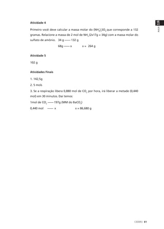 18
Atividade 4




                                                                                         AULA
Primeiro você deve calcular a massa molar do (NH4)2SO4 que corresponde a 132
gramas. Relacione a massa de 2 mol de NH3 (2x17g = 34g) com a massa molar do
sulfato de amônio. 34 g –––– 132 g

                       68g –––– x        x = 264 g


Atividade 5

102 g


Atividades Finais

1. 142,5g

2. 5 mols

3. Se a respiração libera 0,880 mol de CO2 por hora, irá liberar a metade (0,440
mol) em 30 minutos. Daí temos:

1mol de CO2 –––– 197g (MM do BaCO3)

0,440 mol     –––– x                x = 86,680 g




                                                                             CEDERJ 61
 