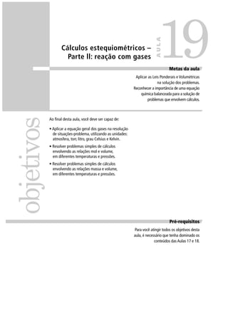 19
                                                                             AULA
                   Cálculos estequiométricos –
                     Parte ll: reação com gases
                                                                                     Metas da aula
                                                                Aplicar as Leis Ponderais e Volumétricas
                                                                              na solução dos problemas.
                                                               Reconhecer a importância de uma equação
                                                                   química balanceada para a solução de
                                                                        problemas que envolvem cálculos.
objetivos

            Ao ﬁnal desta aula, você deve ser capaz de:

            • Aplicar a equação geral dos gases na resolução
              de situações-problema, utilizando as unidades:
              atmosfera, torr, litro, grau Celsius e Kelvin.
            • Resolver problemas simples de cálculos
              envolvendo as relações mol e volume,
              em diferentes temperaturas e pressões.
            • Resolver problemas simples de cálculos
              envolvendo as relações massa e volume,
              em diferentes temperaturas e pressões.




                                                                                     Pré-requisitos
                                                               Para você atingir todos os objetivos desta
                                                               aula, é necessário que tenha dominado os
                                                                            conteúdos das Aulas 17 e 18.
 
