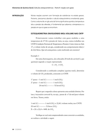 Elementos de Química Geral | Cálculos estequiométricos – Parte ll: reação com gases



INTRODUÇÃO               Muitas reações ocorrem com formação de substâncias no estado gasoso.
                         Portanto, precisamos abordar o cálculo estequiométrico envolvendo gases.
                         Como o volume de um gás varia de forma signiﬁcativa quando a temperatura
                         e/ou a pressão são alteradas, é fundamental que saibamos a temperatura e a
                         pressão em que os gases se encontram.


                         ESTEQUIOMETRIA ENVOLVENDO MOL-VOLUME NAS CNTP

                                Primeiramente vamos trabalhar com gases medidos a uma
                         temperatura de 273 K e pressão de 1atm, ou seja, vamos trabalhar nas
                         CNTP (Condições Normais de Temperatura e Pressão). Como vimos na Aula
                         17, o volume molar de um gás, considerando seu comportamento ideal, é
                         de 22,4 litros. Que tal começarmos a aula resolvendo um exercício?


                         Exemplo 1
                                Em uma churrasqueira, são colocados 20 mols de carvão(C), que
                         queimam segundo a reação representada:
                                                      C + O2 → CO2


                                Considerando a combustão completa (queima total), determine
                         o volume de CO2 produzido, consoante as CNTP.


                         1º passo – 1 mol (C)           1 mol (CO2)
                         2º passo – 1 mol (C)           1 mol (CO2)
                                     20 mol (C)              X litros(CO2)


                                Repare que a segunda coluna apresenta uma unidade distinta. Por
                         isso, é necessário convertê-la, ou seja, passar de n° de mol para volume
                         em litros. Temos, então:


                         1 mol (C)           1 mol (CO2) x 22,4L (volume molar, nas CNTP)
                         20 mol (C)           X litros (CO2)
                         X = 20 x 22,4 = 448L de CO2.


                                Veriﬁque se você está compreendendo como converter as unidades,
                         ao realizar a atividade a seguir.




64   CEDERJ
 