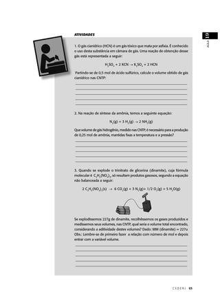 19
ATIVIDADES




                                                                                   AULA
1. O gás cianídrico (HCN) é um gás tóxico que mata por asﬁxia. É conhecido
o uso desta substância em câmara de gás. Uma reação de obtenção desse
gás está representada a seguir:

                    H2SO4 + 2 KCN → K2SO4 + 2 HCN

 Partindo-se de 0,5 mol de ácido sulfúrico, calcule o volume obtido de gás
cianídrico nas CNTP:
 ________________________________________________________________
 ________________________________________________________________
 ________________________________________________________________
 ________________________________________________________________
 ________________________________________________________________

2. Na reação de síntese da amônia, temos a seguinte equação:

                       N2(g) + 3 H2(g) → 2 NH3(g)

Que volume de gás hidrogênio, medido nas CNTP, é necessário para a produção
de 0,25 mol de amônia, mantidas ﬁxas a temperatura e a pressão?
 ________________________________________________________________
 ________________________________________________________________
 ________________________________________________________________
 ________________________________________________________________
 ________________________________________________________________

3. Quando se explode o trinitrato de glicerina (dinamite), cuja fórmula
molecular é C3H5(NO3)3, só resultam produtos gasosos, segundo a equação
não balanceada a seguir:

     2 C3H5(NO3)3(s)            (g) + 3 N (g)+ 1/2 O2(g) + 5 H2O(g)




Se explodíssemos 227g de dinamite, recolhêssemos os gases produzidos e
medíssemos seus volumes, nas CNTP, qual seria o volume total encontrado,
considerando a aditividade destes volumes? Dado: MM (dinamite) = 227u
Obs.: Lembre-se de primeiro fazer a relação com número de mol e depois
entrar com a variável volume.
 ________________________________________________________________
 ________________________________________________________________
 ________________________________________________________________
 ________________________________________________________________
 ________________________________________________________________




                                                                CEDERJ        65
 