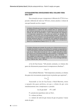 Elementos de Química Geral | Cálculos estequiométricos – Parte ll: reação com gases




                         ESTEQUIOMETRIA ENVOLVENDO MOL-VOLUME FORA
                         DAS CNTP

                               Para situações em que a temperatura é diferente de 273 K e/ ou a
                         pressão é diferente de 1atm (ou 760 torr), iremos calcular o volume de
                         uma gás baseado nas leis a seguir:


                            Unidades utilizadas para temperatura: A unidade SI (Sistema Internacional)
                            de temperatura é o Kelvin (K). Esta unidade deve ser utilizada sempre
                            que tivermos expressões nas quais a temperatura entra diretamente nos
                            cálculos. No caso da escala Kelvin, o zero é denominado zero absoluto
                            e corresponde à temperatura mais baixa que poderia ser atingida. Ela
                            equivale a –273,15°C (ou, com uma aproximação razoável, – 273 graus) na
                            escala Celsius. Os termômetros nunca são graduados na escala Kelvin. Assim,
                            quando queremos exprimir o resultado de uma medida de temperatura
                            em Kelvin, temos de efetuar uma conversão simples entre a temperatura
                            Kelvin K e a temperatura Celsius (°C): K = °C + 273.




                            Unidades utilizadas para pressão: De acordo com o Sistema Internacional, a
                            unidade de pressão é o pascal, cujo símbolo é Pa. A pressão correspondente a
                            1 Pa é muito pequena; equivale, aproximadamente, à pressão exercida pelo
                            peso de um limão sobre uma área de 1 m2. A pressão atmosférica média
                            ao nível do mar é chamada pressão atmosférica padrão, e é abreviada como
                            atm. Relacionando essas duas unidades, temos que 1atm = 101325 Pa .
                            Para trabalhar em laboratório, a unidade atm é muito alta e os químicos
                            geralmente utilizam uma unidade menor, o torr. O torr (mmHg) é definido
                            como 1/760 de 1atm: 1atm = 760 torr.


                               a) Lei de Gay-Lussac: “Sob pressão constante, os volumes dos
                         gases são diretamente proporcionais às temperaturas absolutas”.

                                                             Vα T

                               b) Lei de Boyle-Mariotte: “Sob temperatura constante, os volumes
                         dos gases são inversamente proporcionais às pressões que suportam”.
                                                                   1
                                                             Vα
                                                                   P
                               Associando as Leis de Gay-Lussac e Boyle-Mariotte, temos
                         a equação dos gases perfeitos, em que o volume do gás varia
                         simultaneamente com a temperatura e a pressão.

                                               Lei do gás ideal        PV = nRT

                               P = pressão da experiência (atm ou Torr).
                               V = volume em litros.
                               n = número de mols do gás (massa do gás em gramas / massa
                         molar do gás).


66   CEDERJ
 