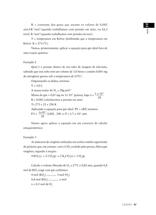 19
      R = constante dos gases que assume os valores de 0,082
atm.LK–1mol–1(quando trabalhamos com pressão em atm), ou 62,3




                                                                                      AULA
torr.L K–1mol–1(quando trabalhamos com pressão em torr).
      T = temperatura em Kelvin (lembrando que a temperatura em
Kelvin K = 273+°C).
      Vamos, primeiramente, aplicar a equação para gás ideal fora de
uma reação química:


Exemplo 2
      Qual é a pressão dentro de um tubo de imagem de televisão,
sabendo que esse tubo tem um volume de 5,0 litros e contém 0,001 mg
de nitrogênio gasoso sob a temperatura de 23°C?
      Organizando os dados, teremos:
      V = 5,0 L
      A massa molar do N2 = 28g.mol–1
                                                                –5
      Massa do gás = 0,01 mg ou 1x 10–5 gramas, logo n = 1 x 10
                                                            28
      R = 0,082 (calcularemos a pressão em atm)
      T= 273 + 23 = 296 K
      Aplicando a equação para gás ideal PV = nRT, teremos:
                 –5
      P.5 = 1x10 0,082 . 296 ⇒ P = 1,7 x 10–6 atm
              28

      Vamos agora aplicar a equação em um exercício de cálculo
estequiométrico:


Exemplo 3
      As máscaras de oxigênio utilizadas em aviões contêm superóxido
de potássio que, em contato com o CO2 exalado pela pessoa, libera gás
oxigênio, segundo a reação:
      4 KO2(s) + 2 CO2(g) → 2 K2CO3(s) + 3 O2(g)


      Calcule o volume liberado de O2 a 27°C e 0,82 atm, quando 0,4
mol de KO2 reage com gás carbônico:
      4 mol (KO2)             3 mol (O2)
      0,4 mol (KO2)            x mol
      x = 0,3 mol de O2




                                                                        CEDERJ   67
 