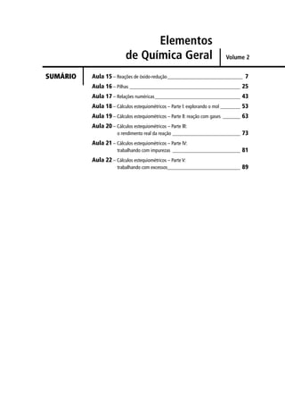 Elementos
                           de Química Geral                               Volume 2


SUMÁRIO   Aula 15 – Reações de óxido-redução______________________________ 7
          Aula 16 – Pilhas ____________________________________________ 25
          Aula 17 – Relações numéricas__________________________________ 43
          Aula 18 – Cálculos estequiométricos – Parte l: explorando o mol ________ 53
          Aula 19 – Cálculos estequiométricos – Parte ll: reação com gases _______ 63
          Aula 20 – Cálculos estequiométricos – Parte lll:
                      o rendimento real da reação ___________________________ 73
          Aula 21 – Cálculos estequiométricos – Parte lV:
                      trabalhando com impurezas ___________________________ 81
          Aula 22 – Cálculos estequiométricos – Parte V:
                      trabalhando com excessos_____________________________ 89
 