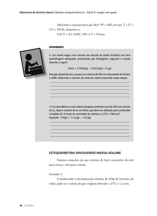 Elementos de Química Geral | Cálculos estequiométricos – Parte ll: reação com gases



                                Aplicando a equação para gás ideal PV = nRT, em que T = 27 +
                         273 = 300 K, chegamos a:
                                0,82 V = 0,3. 0,082. 300 ⇒ V = 9 litros.



                         ATIVIDADES


                         4. Um metal reagiu com excesso de solução de ácido clorídrico em uma
                         aparelhagem adequada, produzindo gás hidrogênio, segundo a reação
                         descrita a seguir:

                                          Zn(s) + 2 HCl(aq) → ZnCl2(aq) + H2(g)

                         Este gás, depois de seco, ocupou um volume de 300 mL sob pressão de 0,9 atm
                         e 300K. Determine o número de mols do metal consumido nessa reação:
                          ________________________________________________________________
                          ________________________________________________________________
                          ________________________________________________________________
                          ________________________________________________________________
                          ________________________________________________________________



                         5. O ar atmosférico é uma mistura de gases contendo cerca de 20% em volume
                         de O2. Qual o volume de ar, em litros, que deve ser utilizado para combustão
                         completa de 10 mols de monóxido de carbono, a 25°C e 760 torr?
                         Equação: CO(g) + ½ O2(g) → CO2(g)
                          ________________________________________________________________
                          ________________________________________________________________
                          ________________________________________________________________
                          ________________________________________________________________
                          ________________________________________________________________




                         ESTEQUIOMETRIA ENVOLVENDO MASSA-VOLUME

                                Vejamos situações em que teremos de fazer conversões de mol
                         para massa e mol para volume.


                         Exemplo 4
                                Considerando a decomposição térmica de 604g de bromato de
                         sódio, pede-se o volume de gás oxigênio liberado a 27ºC e 1,5 atm.




68   CEDERJ
 