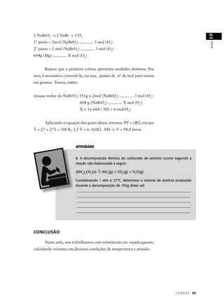 2 NaBrO3 → 2 NaBr + 3 O2




                                                                                                 19
1º passo – 2mol (NaBrO3)            3 mol (O2)




                                                                                                 AULA
2º passo – 2 mol (NaBrO3)           3 mol (O2)
604g (Mg)           X mol (O2)


      Repare que a primeira coluna apresenta unidades distintas. Por
isso, é necessário convertê-la, ou seja, passar de nº de mol para massa
em gramas. Temos, então:


(massa molar do NaBrO3) 151g x 2mol (NaBrO3)               3 mol (O2)
                            604 g (NaBrO3)          X mol (O2)
                            X = 3x 604 / 302 = 6 mol(O2)


      Aplicando a equação dos gases ideais, teremos PV = nRT, em que
T = 27 + 273 = 300 K, 1,5 V = 6. 0,082. 300 ⇒ V = 98,4 litros.



                        ATIVIDADE


                        6. A decomposição térmica do carbonato de amônio ocorre segundo a
                        reação não balanceada a seguir:
                                      ∆
                        (NH4)2CO3(s) → NH3(g) + CO2(g) + H2O(g)

                        Considerando 1 atm e 27ºC, determine o volume de amônia produzido
                        durante a decomposição de 192g deste sal:
                         ________________________________________________________________
                         ________________________________________________________________
                         ________________________________________________________________
                         ________________________________________________________________
                         ________________________________________________________________




CONCLUSÃO

      Nesta aula, nós trabalhamos com substâncias em estado gasoso,
calculando volumes em diversas condições de temperatura e pressão.




                                                                                CEDERJ      69
 