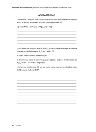 Elementos de Química Geral | Cálculos estequiométricos – Parte ll: reação com gases




                                     ATIVIDADES FINAIS

       1. Determine a massa de ácido clorídrico necessário para produzir 82 litros, medidos
       a 10°C e 760 torr de pressão, ao reagir com magnésio em pó:

       Equação: Mg(s) + 2 HCl(aq) → MgCl2(aq) + H2(g)

       __________________________________________________________________________
       __________________________________________________________________________
       __________________________________________________________________________
       __________________________________________________________________________
       __________________________________________________________________________


       2. A produção de alumínio, a partir do Al2O3 presente na bauxita, pode ser descrita
       pela reação não balanceada: Al2O3 + C → Al + CO:

       a. Faça o balanceamento desta equação.

       b. Determine a massa de alumínio que será obtida a partir de 510 toneladas de
       Al2O3. Dado: 1 tonelada = 106 gramas.

       c. Determine o volume de CO, um gás muito tóxico, que será produzido a partir
       de 10 mols de Al2O3 nas CNTP:

       __________________________________________________________________________
       __________________________________________________________________________
       __________________________________________________________________________
       __________________________________________________________________________
       __________________________________________________________________________
       __________________________________________________________________________
       __________________________________________________________________________
       __________________________________________________________________________
       __________________________________________________________________________
       __________________________________________________________________________
       __________________________________________________________________________




70   CEDERJ
 