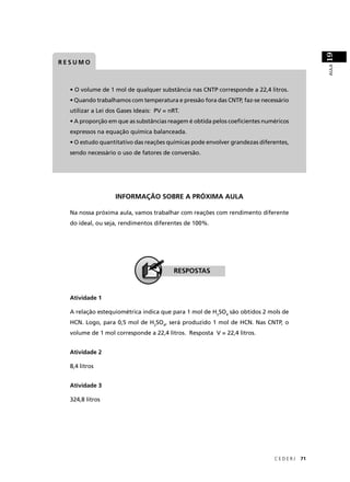 19
RESUMO




                                                                                          AULA
  • O volume de 1 mol de qualquer substância nas CNTP corresponde a 22,4 litros.
  • Quando trabalhamos com temperatura e pressão fora das CNTP, faz-se necessário
  utilizar a Lei dos Gases Ideais: PV = nRT.
  • A proporção em que as substâncias reagem é obtida pelos coeﬁcientes numéricos
  expressos na equação química balanceada.
  • O estudo quantitativo das reações químicas pode envolver grandezas diferentes,
  sendo necessário o uso de fatores de conversão.




                   INFORMAÇÃO SOBRE A PRÓXIMA AULA

  Na nossa próxima aula, vamos trabalhar com reações com rendimento diferente
  do ideal, ou seja, rendimentos diferentes de 100%.




                                         RESPOSTAS


  Atividade 1

  A relação estequiométrica indica que para 1 mol de H2SO4 são obtidos 2 mols de
  HCN. Logo, para 0,5 mol de H2SO4, será produzido 1 mol de HCN. Nas CNTP, o
  volume de 1 mol corresponde a 22,4 litros. Resposta V = 22,4 litros.


  Atividade 2

  8,4 litros


  Atividade 3

  324,8 litros




                                                                            CEDERJ   71
 