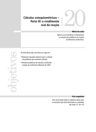 Cálculos estequiométricos –

                                                                              20
                                                                       AULA
                    Parte III: o rendimento
                              real da reação

                                                                                       Meta da aula
                                                                 Aplicar as Leis Ponderais e Volumétricas
                                                                   na solução dos problemas de reações
                                                                               de diferentes rendimentos.
objetivos


            Ao ﬁnal desta aula, você deve ser capaz de:

            • Balancear equações químicas para a solução
              de problemas que envolvem cálculos.
            • Resolver problemas de cálculos envolvendo
              reações de rendimento diferente de 100%.




                                                                                        Pré-requisito
                                                          Para você atingir todos os objetivos desta aula,
                                                          é necessário que tenha dominado os conteúdos
                                                                                   das Aulas 17, 18 e 19.
 
