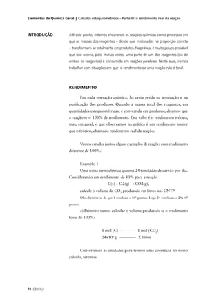 Elementos de Química Geral | Cálculos estequiométricos – Parte III: o rendimento real da reação



INTRODUÇÃO               Até este ponto, estamos encarando as reações químicas como processos em
                         que as massas dos reagentes – desde que misturadas na proporção correta
                         – transformam-se totalmente em produtos. Na prática, é muito pouco provável
                         que isso ocorra, pois, muitas vezes, uma parte de um dos reagentes (ou de
                         ambos os reagentes) é consumida em reações paralelas. Nesta aula, iremos
                         trabalhar com situações em que o rendimento de uma reação não é total.




                         RENDIMENTO

                                   Em toda operação química, há certa perda na separação e na
                         puriﬁcação dos produtos. Quando a massa total dos reagentes, em
                         quantidades estequiométricas, é convertida em produtos, dizemos que
                         a reação teve 100% de rendimento. Este valor é o rendimento teórico,
                         mas, em geral, o que observamos na prática é um rendimento menor
                         que o teórico, chamado rendimento real da reação.


                                   Vamos estudar juntos alguns exemplos de reações com rendimento
                         diferente de 100%:


                                   Exemplo 1
                                   Uma usina termoelétrica queima 24 toneladas de carvão por dia.
                         Considerando um rendimento de 80% para a reação
                                                      C(s) + O2(g) → CO2(g),
                                   calcule o volume de CO2 produzido em litros nas CNTP:
                                   Obs.: Lembre-se de que 1 tonelada = 106 gramas. Logo 24 toneladas = 24x106

                         gramas.

                                   a) Primeiro vamos calcular o volume produzido se o rendimento
                         fosse de 100%:


                                                 1 mol (C)                1 mol (CO2)
                                                 24x106 g                 X litros


                                   Convertendo as unidades para termos uma coerência no nosso
                         cálculo, teremos:




74 CEDERJ
 
