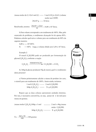 20
(massa molar do C) 12x1 mol (C)             1 mol (CO2)x 22,4 L (volume




                                                                                       AULA
                                            molar nas CNTP)
                                 6
                           24x10 g         X litros


Resolvendo, teremos       24x106 x 22,4
                                        = 4,48 x 107 litros.
                               12

      b) Este volume corresponde a um rendimento de 100%. Mas, pelo
enunciado do problema, o rendimento alcançado foi de apenas 80%.
Podemos calcular qual seria o volume para um rendimento de 80% da
seguinte maneira:
      4,48 x        107100%
      X             80%    Logo, o volume obtido será 3,58 x 107 litros.


      Exemplo 2
      O etanol (C2H5OH) pode ser produzido por fermentação da
glicose(C6H12O6), conforme a reação

                      FERMENTAÇÃO
          C6H12O6                          2 C2H5OH + 2 CO2


      Se 360g de glicose produzem 92g de etanol, qual é o rendimento
deste processo?


      a) Vamos primeiramente calcular a massa do produto (no caso,
o etanol) para um rendimento de 100%. Assim sendo, teríamos:
                  1 mol (C6H12O6 )           2 mol (C2H5OH)
                  360g (C6H12O6 )             X g (C2H5OH)


      Repare que as duas colunas apresentam unidades distintas.
Por isso, é necessário convertê-las, ou seja, passar de nº de mol para
massa em gramas.


(massa molar C6H12O6)180g x 1 mol                     2 mol x 46g (massa
                                                      molar C2H5OH)
                          360g (C6H12O6)              X g (C2H5OH)


     360 x 92
X=            = 184 gramas
       180



                                                                           CEDERJ 75
 