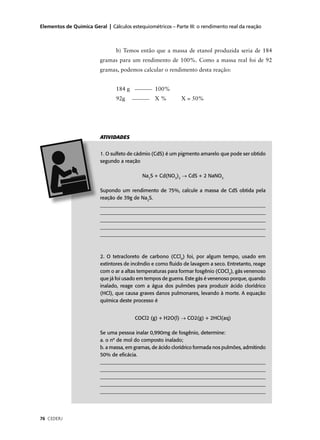Elementos de Química Geral | Cálculos estequiométricos – Parte III: o rendimento real da reação



                                b) Temos então que a massa de etanol produzida seria de 184
                         gramas para um rendimento de 100%. Como a massa real foi de 92
                         gramas, podemos calcular o rendimento desta reação:


                                184 g            100%
                                92g              X%         X = 50%




                         ATIVIDADES


                         1. O sulfeto de cádmio (CdS) é um pigmento amarelo que pode ser obtido
                         segundo a reação

                                           Na2S + Cd(NO3)2 → CdS + 2 NaNO3

                         Supondo um rendimento de 75%, calcule a massa de CdS obtida pela
                         reação de 39g de Na2S.
                         ___________________________________________________________________
                         ___________________________________________________________________
                         ___________________________________________________________________
                         ___________________________________________________________________
                         _________________________________________________________________



                         2. O tetracloreto de carbono (CCl4) foi, por algum tempo, usado em
                         extintores de incêndio e como ﬂuido de lavagem a seco. Entretanto, reage
                         com o ar a altas temperaturas para formar fosgênio (COCl2), gás venenoso
                         que já foi usado em tempos de guerra. Este gás é venenoso porque, quando
                         inalado, reage com a água dos pulmões para produzir ácido clorídrico
                         (HCl), que causa graves danos pulmonares, levando à morte. A equação
                         química deste processo é


                                        COCl2 (g) + H2O(l) → CO2(g) + 2HCl(aq)

                         Se uma pessoa inalar 0,990mg de fosgênio, determine:
                         a. o nº de mol do composto inalado;
                         b. a massa, em gramas, de ácido clorídrico formada nos pulmões, admitindo
                         50% de eﬁcácia.
                         ___________________________________________________________________
                         ___________________________________________________________________
                         ___________________________________________________________________
                         ___________________________________________________________________
                         ___________________________________________________________________




76 CEDERJ
 