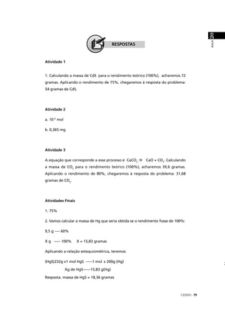 20
                                                                                        AULA
                                           RESPOSTAS


Atividade 1


1. Calculando a massa de CdS para o rendimento teórico (100%), acharemos 72
gramas. Aplicando o rendimento de 75%, chegaremos à resposta do problema:
54 gramas de CdS.




Atividade 2

a. 10–5 mol

b. 0,365 mg




Atividade 3

A equação que corresponde a esse processo é CaCO3       CaO + CO2. Calculando
a massa de CO2 para o rendimento teórico (100%), acharemos 39,6 gramas.
Aplicando o rendimento de 80%, chegaremos à resposta do problema: 31,68
gramas de CO2.




Atividades Finais

1. 75%

2. Vamos calcular a massa de Hg que seria obtida se o rendimento fosse de 100%:

9,5 g ---- 60%

X g ----- 100%      X = 15,83 gramas

Aplicando a relação estequiométrica, teremos:

(HgS)232g x1 mol HgS -----1 mol x 200g (Hg)

              Xg de HgS------15,83 g(Hg)

Resposta. massa de HgS = 18,36 gramas



                                                                            CEDERJ 79
 
