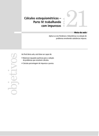 Cálculos estequiométricos –

                                                                             21
                                                                      AULA
                      Parte IV: trabalhando
                            com impurezas

                                                                                      Meta da aula
                                                  Aplicar as Leis Ponderais e Volumétricas na solução de
                                                             problemas envolvendo substâncias impuras.
objetivos


            Ao ﬁnal desta aula, você deve ser capaz de:

            • Balancear equações químicas para a solução
              de problemas que envolvem cálculos.
            • Calcular porcentagem de impureza e pureza.
 