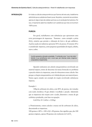 Elementos de Química Geral | Cálculos estequiométricos – Parte IV: trabalhando com impurezas



INTRODUÇÃO               Em todos os cálculos estequiométricos que ﬁzemos até esta aula, trabalhamos
                         admitindo que as substâncias fossem puras. Na prática, raramente isso acontece,
                         apenas em alguns tipos de análises químicas ou em produção farmacêutica. Por
                         isso, é importante sabermos trabalhar com substâncias que não se encontram
                         100% puras.


                         PUREZA

                                Em geral, trabalhamos com substâncias que apresentam uma
                         certa porcentagem de impurezas. Tomemos como exemplo a pirita
                         (FeS2), minério que permite a obtenção de ferro e de gás sulfídrico.
                         A pirita usada em indústrias apresenta 92% de pureza. O restante (8%)
                         é considerado impureza, como pequenas quantidades de níquel, cobalto,
                         ouro e cobre.



                            A pirita apresenta coloração amarelada. É conhecida como “ouro dos tolos”,
                            devido à sua semelhança com o ouro que, por diversas vezes, enganou
                            compradores inexperientes.



                                Quando realizamos um cálculo estequiométrico envolvendo um
                         material impuro, temos de descontar da massa fornecida no problema
                         a parcela relativa às impurezas, antes de efetuarmos nosso cálculo. Isto
                         porque a relação estequiométrica só é obedecida para um material puro.
                         Vamos agora estudar um exemplo de reação envolvendo substâncias
                         impuras.


                         Exemplo 1
                                100g de carbonato de cálcio, com 80% de pureza, são tratados
                         com ácido clorídrico. O gás obtido é recolhido e pesado. Admitindo
                         que as impurezas não reajam com o ácido, determine a massa de gás
                         carbônico produzido, com base na equação:
                                CaCO3(s)        CaO(s) + CO2(g)


                         a. Primeiramente, vamos calcular a massa real de carbonato de cálcio,
                         descontando as impurezas.
                         100 gramas x 80% = 100 x 0,8 = 80 gramas. Isto signiﬁca que, dos 100
                         gramas originais, apenas 80 gramas são realmente de CaCO3.



82 CEDERJ
 