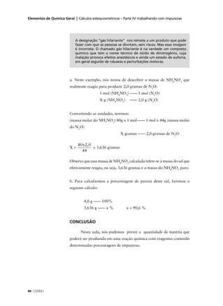 Elementos de Química Geral | Cálculos estequiométricos – Parte IV: trabalhando com impurezas




                            A designação “gás hilariante” nos remete a um produto que pode
                            fazer com que as pessoas se divirtam, sem riscos. Mas essa imagem
                            é incorreta. O chamado gás hilariante é na verdade um composto
                            químico que tem o nome técnico de óxido de dinitrogênio, cuja
                            inalação provoca efeitos anestésicos e ainda um estado de euforia,
                            em geral seguido de náuseas e perturbações motoras.




                         a. Neste exemplo, nós temos de descobrir a massa de NH4NO3 que
                         realmente reagiu para produzir 2,0 gramas de N2O:
                                             1 mol (NH4NO3) –––– 1 mol (N2O)
                                             X g (NH4NO3)    –––– 2,0 g (N2O)


                         Convertendo as unidades, teremos:
                         (massa molar do NH4NO3) 80g x 1 mol –––– 1 mol x 44g (massa molar
                         do N2O)
                                                       X gramas –––– 2,0 gramas de N2O

                              80x2, 0
                         X=           = 3,636 gramas
                                44

                         Observe que essa massa de NH4NO3 calculada refere-se à massa do sal que
                         efetivamente reagiu, ou seja, 3,636 gramas é a massa do NH4NO3 puro.


                         b. Para calcularmos a porcentagem de pureza deste sal, faremos o
                         seguinte cálculo:


                                 4,0 g –––– 100%
                                 3,636 g –––– x %           x = 90,6 %


                         CONCLUSÃO

                               Nesta aula, nós pudemos prever a quantidade de matéria que
                         poderá ser produzida em uma reação química com reagentes contendo
                         determinadas porcentagens de impurezas.




84 CEDERJ
 