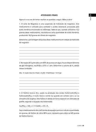 21
                                 ATIVIDADES FINAIS




                                                                                        AULA
Agora é a sua vez de tentar resolver as questões a seguir. Mãos à obra!

1. O Leite de Magnésia é uma suspensão de hidróxido de magnésio. Este
medicamento é utilizado para combater a acidez estomacal, provocada pelo
ácido clorídrico encontrado no estômago. Sabe-se que, quando utilizamos 12,2
gramas desse medicamento, neutraliza-se certa quantidade de ácido clorídrico,
produzindo 16,0 gramas de cloreto de magnésio.

Determine a porcentagem de pureza desse medicamento em relação ao hidróxido
de magnésio:

____________________________________________________________________________
____________________________________________________________________________
____________________________________________________________________________
____________________________________________________________________________
__________________________________________________________________________

2. Na reação de 5 g de sódio com 60% de pureza com água, houve desprendimento
de gás hidrogênio, recolhido a 27oC e 1 atm. Determine o volume de H2 obtido
nessas condições:

Obs.: A reação descrita é Na(s) + H2O(l)   NaOH(aq) + 1/2 H2(g)


____________________________________________________________________________
____________________________________________________________________________
____________________________________________________________________________
____________________________________________________________________________
__________________________________________________________________________

3. O fósforo branco (P4), usado na produção dos ácidos fosfórico(H3PO4) e
fosforoso(H3PO3), é muito tóxico e emite luz quando em contato com o ar ou
atmosfera de oxigênio. Este fósforo é obtido em forno especial com eletrodos de
graﬁte, segundo a equação não balanceada:

Ca3(PO4)2 + SiO2 + C      CaSiO3 + CO + P4

Faça o balanceamento dos coeﬁcientes da equação química e calcule a quantidade,
em gramas, de fosfato de cálcio 80% puro, necessária para obter-se 620 gramas
de fósforo branco:




                                                                            CEDERJ 85
 