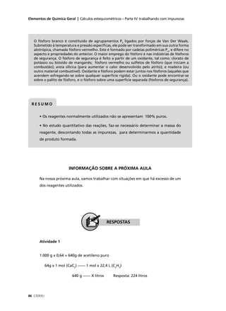 Elementos de Química Geral | Cálculos estequiométricos – Parte IV: trabalhando com impurezas




   O fósforo branco é constituído de agrupamentos P4 ligados por forças de Van Der Waals.
   Submetido à temperatura e pressão especíﬁcas, ele pode ser transformado em sua outra forma
   alotrópica, chamada fósforo vermelho. Este é formado por cadeias poliméricas Pn, e difere no
   aspecto e propriedades do anterior. O maior emprego do fósforo é nas indústrias de fósforos
   de segurança. O fósforo de segurança é feito a partir de um oxidante, tal como: clorato de
   potássio ou bióxido de manganês; fósforo vermelho ou sulfetos de fósforo (que iniciam a
   combustão); areia silícica (para aumentar o calor desenvolvido pelo atrito); e madeira (ou
   outro material combustível). Oxidante e fósforo podem estar juntos nos fósforos (aqueles que
   acendem esfregando-se sobre qualquer superfície rígida). Ou o oxidante pode encontrar-se
   sobre o palito de fósforo, e o fósforo sobre uma superfície separada (fósforos de segurança).




  RESUMO


      • Os reagentes normalmente utilizados não se apresentam 100% puros.

      • No estudo quantitativo das reações, faz-se necessário determinar a massa do
      reagente, descontando todas as impurezas, para determinarmos a quantidade
      de produto formada.




                          INFORMAÇÃO SOBRE A PRÓXIMA AULA

      Na nossa próxima aula, vamos trabalhar com situações em que há excesso de um
      dos reagentes utilizados.




                                                  RESPOSTAS



      Atividade 1


      1.000 g x 0,64 = 640g de acetileno puro

            64g x 1 mol (CaC2) –––– 1 mol x 22,4 L (C2H2)

                            640 g –––– X litros     Resposta: 224 litros




86 CEDERJ
 