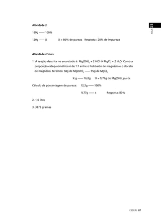 21
Atividade 2




                                                                                       AULA
150g –––– 100%

120g –––– X         X = 80% de pureza Resposta : 20% de impureza




Atividades Finais

1. A reação descrita no enunciado é: Mg(OH)2 + 2 HCl   MgCl2 + 2 H2O. Como a
  proporção estequiométrica é de 1:1 entre o hidróxido de magnésio e o cloreto
  de magnésio, teremos: 58g de Mg(OH)2 –––– 95g de MgCl2

                               X g –––– 16,0g    X = 9,77g de Mg(OH)2 puros

Cálculo da porcentagem de pureza:    12,2g –––– 100%

                                      9,77g –––– x       Resposta: 80%

2. 1,6 litro

3. 3875 gramas




                                                                           CEDERJ 87
 