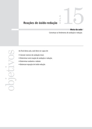 15
                                                                        AULA
                   Reações de óxido-redução

                                                                                        Meta da aula
                                                           Conceituar os fenômenos de oxidação e redução.
objetivos


            Ao final desta aula, você deve ser capaz de:

            • Calcular número de oxidação (nox).
            • Determinar semi-reação de oxidação e redução.
            • Determinar oxidante e redutor.
            • Balancear equação de óxido-redução.
 