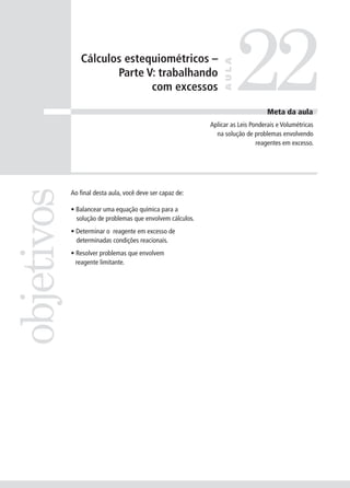 Cálculos estequiométricos –

                                                                        22
                                                                 AULA
                      Parte V: trabalhando
                             com excessos

                                                                                  Meta da aula
                                                            Aplicar as Leis Ponderais e Volumétricas
                                                              na solução de problemas envolvendo
                                                                              reagentes em excesso.
objetivos


            Ao final desta aula, você deve ser capaz de:

            • Balancear uma equação química para a
              solução de problemas que envolvem cálculos.
            • Determinar o reagente em excesso de
              determinadas condições reacionais.
            • Resolver problemas que envolvem
              reagente limitante.
 