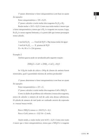 22
      1º passo: determinar o fator estequiométrico com base no ajuste
da equação:




                                                                                         AULA
      Fator estequiométrico = 1/4 = 0,25.
      2º passo: calcular a razão molar dos reagentes Fe3O4 e H2:
      Razão molar = 3/13 = 0,23. Como essa razão molar é menor que
o fator estequiométrico, temos que o H2 é o reagente em excesso. Logo,
Fe3O4 é o nosso regente limitante, e é a partir dele que iremos prosseguir
nosso cálculo.


      1 mol de Fe3O4        4 mol de H2O x 18g (massa molar da água)
      3 mol de Fe3O4        X gramas de H2O
      X = 4x 18 x 3 = 216 gramas.


Exemplo 2
      Amônia gasosa pode ser produzida pela seguinte reação:


                   2NH4Cl + CaO → 2NH3 + CaCl2 + H2O


      Se 112g de óxido de cálcio e 241g de cloreto de amônio forem
misturados, qual é quantidade máxima de amônia produzida?


      1º passo: determinar o fator estequiométrico com base no ajuste
da equação:
      Fator estequiométrico = 2/1 = 2.
      2º passo: calcular a razão molar dos reagentes CaO e NH4Cl:
      Como os dados do problema são referentes à massa dos reagentes,
temos de calcular o número de mol de cada uma dessas substâncias.
O cálculo de número de mol pode ser realizado através da expressão
n = massa/ massa molar.


      Para o NH4Cl, temos n = 241/53,5 = 4,5.
      Para o CaO, temos n = 112/ 56 = 2 mols.


      Assim sendo, a razão molar será 4,5/2 = 2,25. Como esta razão
é maior que o fator estequiométrico, temos que o NH4Cl é o reagente




                                                                             CEDERJ 91
 
