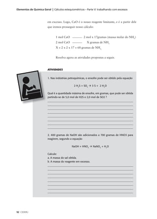 Elementos de Química Geral | Cálculos estequiométricos – Parte V: trabalhando com excessos



                         em excesso. Logo, CaO é o nosso reagente limitante, e é a partir dele
                         que iremos prosseguir nosso cálculo:


                               1 mol CaO               2 mol x 17gramas (massa molar do NH3)
                               2 mol CaO                 X gramas de NH3
                               X = 2 x 2 x 17 = 68 gramas de NH3,


                               Resolva agora as atividades propostas a seguir.



                         ATIVIDADES


                         1. Nas indústrias petroquímicas, o enxofre pode ser obtido pela equação

                                               2 H2S + SO2 à 3 S + 2 H2O

                         Qual é a quantidade máxima de enxofre, em gramas, que pode ser obtida
                         partindo-se de 5,0 mol de H2S e 2,0 mol de SO2 ?
                         ___________________________________________________________________
                         ___________________________________________________________________
                         ___________________________________________________________________
                         ___________________________________________________________________
                         ___________________________________________________________________
                         ___________________________________________________________________
                         ___________________________________________________________________
                         _________________________________________________________________

                         2. 400 gramas de NaOH são adicionados a 700 gramas de HNO3 para
                         reagirem, segundo a equação

                                             NaOH + HNO3 à NaNO3 + H2O

                         Calcule:
                         a. A massa do sal obtida.
                         b. A massa do reagente em excesso.
                         ___________________________________________________________________
                         ___________________________________________________________________
                         ___________________________________________________________________
                         ___________________________________________________________________
                         ___________________________________________________________________
                         ___________________________________________________________________
                         ___________________________________________________________________
                         _________________________________________________________________




92 CEDERJ
 