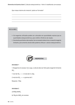 Elementos de Química Geral | Cálculos estequiométricos – Parte V: trabalhando com excessos



      Que massa máxima de metanol pode ser formada?

      ___________________________________________________________________________
      ____________________________________________________________________________
      ____________________________________________________________________________
      __________________________________________________________________________




  RESUMO



      • Os reagentes utilizados podem ser colocados em quantidades maiores que as
         quantidades estequiométricas, para melhor eficiência da reação.
      • No estudo quantitativo das reações, faz-se necessário determinar a massa do reagente
         limitante, pois somente através dele podemos efetuar o cálculo estequiométrico.




                                               RESPOSTAS


      Atividade 1

      1. Reagente em excesso: H2S. Logo, o cálculo deve ser feito pela reagente limitante
      SO2.

      1 mol de SO2 --------3 mols de S x 32g

      2 mols de SO2 -------x gramas de S

      Resposta: 192g




      Atividade 2

      a) 850g NaNO3

      b) 70g de HNO3 em excesso



94 CEDERJ
 