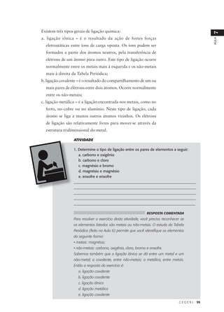 Existem três tipos gerais de ligação química:




                                                                                                 7
a. ligação iônica – é o resultado da ação de fortes forças




                                                                                                 AULA
  eletrostáticas entre íons de carga oposta. Os íons podem ser
  formados a partir dos átomos neutros, pela transferência de
  elétrons de um átomo para outro. Este tipo de ligação ocorre
  normalmente entre os metais mais à esquerda e os não-metais
  mais à direita da Tabela Periódica;
b. ligação covalente – é o resultado do compartilhamento de um ou
  mais pares de elétrons entre dois átomos. Ocorre normalmente
  entre os não-metais;
c. ligação metálica – é a ligação encontrada nos metais, como no
  ferro, no cobre ou no alumínio. Neste tipo de ligação, cada
  átomo se liga a muitos outros átomos vizinhos. Os elétrons
  de ligação são relativamente livres para mover-se através da
  estrutura tridimensional do metal.

                  ATIVIDADE

                  1. Determine o tipo de ligação entre os pares de elementos a seguir:
                     a. carbono e oxigênio
                     b. carbono e cloro
                     c. magnésio e bromo
                     d. magnésio e magnésio
                     e. enxofre e enxofre
                  __________________________________________________________________
                  __________________________________________________________________
                  __________________________________________________________________
                  ___________________________________________________________________
                  _________________________________________________________________

                                                                RESPOSTA COMENTADA
                  Para resolver o exercício desta atividade, você precisa reconhecer se
                  os elementos listados são metais ou não-metais. O estudo da Tabela
                  Periódica (feito na Aula 6) permite que você identifique os elementos
                  da seguinte forma:
                  • metais: magnésio;
                  • não-metais: carbono, oxigênio, cloro, bromo e enxofre.
                  Sabemos também que a ligação iônica se dá entre um metal e um
                  não-metal; a covalente, entre não-metais; a metálica, entre metais.
                  Então a resposta do exercício é:
                     a. ligação covalente
                     b. ligação covalente
                     c. ligação iônica
                     d. ligação metálica
                     e. ligação covalente

                                                                                   CEDERJ   99
 