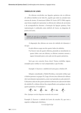 Elementos de Química Geral | Combinações entre átomos: a ligação iônica




                        SÍMBOLOS DE LEWIS

                                Os elétrons envolvidos nas ligações químicas são os elétrons
                        de valência (lembre-se da Aula 6!), aqueles que estão na camada mais
                        externa do átomo. O americano Gilbert N. Lewis (1875-1946) sugeriu
                        uma forma simples de representar os elétrons de valência de um átomo
                        e de acompanhá-los durante a formação da ligação química. Esta
                        representação é conhecida como símbolo de Lewis, ou diagrama de
                        pontos de Lewis.

                         !
                             Símbolo de Lewis de um elemento = símbolo químico do elemento + um
                             ponto para cada elétron de valência.



                                A disposição dos elétrons em torno do símbolo de elemento é
                        tal que:
                                • cada elétron ocupa um dos quatro lados do símbolo;
                                • se houver mais de quatro elétrons, preenche-se inicialmente os
                                   quatro lados com um elétron; os elétrons restantes entram a
                                   seguir, formando pares com cada um dos quatro primeiros.


                                Será que este conceito ficou claro? Vamos trabalhar alguns
                        exemplos para verificar se você compreendeu o que foi dito.


                                Exemplo 1: Escrever o símbolo de Lewis para o fósforo (P)


                                Solução: consultando a Tabela Periódica, você pode verificar que
                        o fósforo pertence ao grupo 5A. Logo, ele tem cinco elétrons de valência
                        (ele é um elemento representativo, como você aprendeu na aula anterior!).
                        Colocamos cada um dos quatro primeiros elétrons em cada um dos lados
                        do símbolo P; o último elétron fica emparelhado com qualquer um dos
                        quatro primeiros. O resultado é:




                        Obs.: Qualquer um dos diagramas mostrado está correto!


                        Exemplo 2: Escrever o símbolo de Lewis do enxofre (S), que tem a
                        seguinte configuração eletrônica:
                                                    S: 1s22s22p63s23p4


100 C E D E R J
 