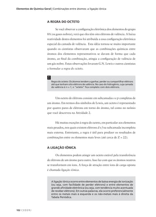 Elementos de Química Geral | Combinações entre átomos: a ligação iônica




                        A REGRA DO OCTETO

                                Se você observar a configuração eletrônica dos elementos do grupo
                        8A (os gases nobres), verá que eles têm oito elétrons de valência. A baixa
                        reatividade destes elementos foi atribuída a essa configuração eletrônica
                        especial da camada de valência. Esta idéia tornou-se muito importante
                        quando os cientistas observaram que as combinações químicas entre
                        átomos dos elementos representativos se davam de forma que cada
                        átomo, ao final da combinação, atingia a configuração de valência de
                        um gás nobre. Estas observações levaram G.N. Lewis e outros cientistas
                        a formular a regra do octeto.


                         !
                             Regra do octeto: Os átomos tendem a ganhar, perder ou compartilhar elétrons
                             até que tenham oito elétrons de valência. No caso do hidrogênio, cuja camada
                             de valência é n = 1, o “octeto” fica completo com dois elétrons.



                                Um octeto de elétrons consiste em subcamadas s e p completas de
                        um átomo. Em termos dos símbolos de Lewis, um octeto é representado
                        por quatro pares de elétrons em torno do átomo, tal como no neônio
                        que você descreveu na Atividade 2.


                                Há muitas exceções à regra do octeto, em particular aos elementos
                        mais pesados, nos quais existem elétrons d e f na subcamada incompleta
                        mais externa. Entretanto, a regra é útil para predizer os resultados de
                        combinações entre os elementos mais leves (até cerca de Z = 22).


                        A LIGAÇÃO IÔNICA

                                Os elementos podem atingir um octeto estável pela transferência
                        de elétrons de um átomo para outro. Isso faz com que os átomos neutros
                        se transformem em íons. A força de atração entre íons de carga oposta
                        é chamada ligação iônica.



                             A ligação iônica ocorre entre elementos de baixa energia de ionização
                             (ou seja, com facilidade de perder elétrons) e entre elementos de
                             grande afinidade eletrônica (ou seja, com tendência muito acentuada
                             de receber elétrons). Em outras palavras, ela ocorre preferencialmente
                             entre os metais mais à esquerda e os não-metais mais à direita da
                             Tabela Periódica.



102 C E D E R J
 