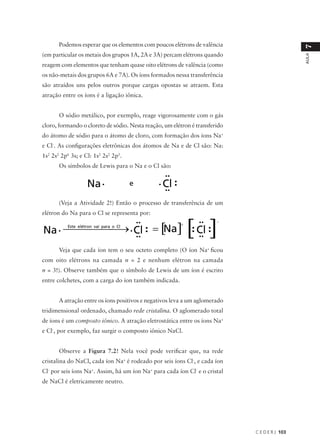 Podemos esperar que os elementos com poucos elétrons de valência




                                                                                               7
(em particular os metais dos grupos 1A, 2A e 3A) percam elétrons quando




                                                                                               AULA
reagem com elementos que tenham quase oito elétrons de valência (como
os não-metais dos grupos 6A e 7A). Os íons formados nessa transferência
são atraídos uns pelos outros porque cargas opostas se atraem. Esta
atração entre os íons é a ligação iônica.


       O sódio metálico, por exemplo, reage vigorosamente com o gás
cloro, formando o cloreto de sódio. Nesta reação, um elétron é transferido
do átomo de sódio para o átomo de cloro, com formação dos íons Na+
e Cl-. As configurações eletrônicas dos átomos de Na e de Cl são: Na:
1s2 2s2 2p6 3s; e Cl: 1s2 2s2 2p5.
       Os símbolos de Lewis para o Na e o Cl são:




       (Veja a Atividade 2!) Então o processo de transferência de um
elétron do Na para o Cl se representa por:




       Veja que cada íon tem o seu octeto completo (O íon Na+ ficou
com oito elétrons na camada n = 2 e nenhum elétron na camada
n = 3!). Observe também que o símbolo de Lewis de um íon é escrito
entre colchetes, com a carga do íon também indicada.


       A atração entre os íons positivos e negativos leva a um aglomerado
tridimensional ordenado, chamado rede cristalina. O aglomerado total
de íons é um composto iônico. A atração eletrostática entre os íons Na+
e Cl-, por exemplo, faz surgir o composto iônico NaCl.


       Observe a Figura 7.2! Nela você pode verificar que, na rede
cristalina do NaCl, cada íon Na+ é rodeado por seis íons Cl-, e cada íon
Cl- por seis íons Na+. Assim, há um íon Na+ para cada íon Cl- e o cristal
de NaCl é eletricamente neutro.




                                                                             C E D E R J 103
 