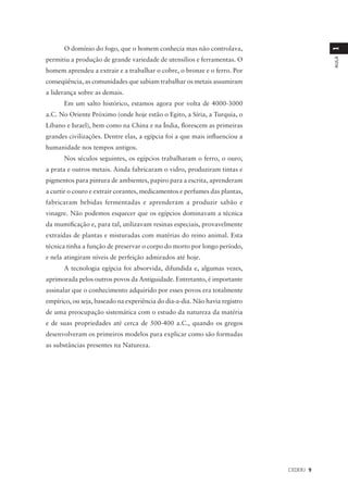 O domínio do fogo, que o homem conhecia mas não controlava,




                                                                                        1
permitiu a produção de grande variedade de utensílios e ferramentas. O




                                                                                        AULA
homem aprendeu a extrair e a trabalhar o cobre, o bronze e o ferro. Por
conseqüência, as comunidades que sabiam trabalhar os metais assumiram
a liderança sobre as demais.
      Em um salto histórico, estamos agora por volta de 4000-3000
a.C. No Oriente Próximo (onde hoje estão o Egito, a Síria, a Turquia, o
Líbano e Israel), bem como na China e na Índia, florescem as primeiras
grandes civilizações. Dentre elas, a egípcia foi a que mais influenciou a
humanidade nos tempos antigos.
      Nos séculos seguintes, os egípcios trabalharam o ferro, o ouro,
a prata e outros metais. Ainda fabricaram o vidro, produziram tintas e
pigmentos para pintura de ambientes, papiro para a escrita, aprenderam
a curtir o couro e extrair corantes, medicamentos e perfumes das plantas,
fabricaram bebidas fermentadas e aprenderam a produzir sabão e
vinagre. Não podemos esquecer que os egípcios dominavam a técnica
da mumificação e, para tal, utilizavam resinas especiais, provavelmente
extraídas de plantas e misturadas com matérias do reino animal. Esta
técnica tinha a função de preservar o corpo do morto por longo período,
e nela atingiram níveis de perfeição admirados até hoje.
      A tecnologia egípcia foi absorvida, difundida e, algumas vezes,
aprimorada pelos outros povos da Antiguidade. Entretanto, é importante
assinalar que o conhecimento adquirido por esses povos era totalmente
empírico, ou seja, baseado na experiência do dia-a-dia. Não havia registro
de uma preocupação sistemática com o estudo da natureza da matéria
e de suas propriedades até cerca de 500-400 a.C., quando os gregos
desenvolveram os primeiros modelos para explicar como são formadas
as substâncias presentes na Natureza.




                                                                             CEDERJ 9
 