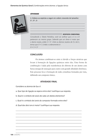 Elementos de Química Geral | Combinações entre átomos: a ligação iônica



                          ATIVIDADE

                          4. Ordene as espécies a seguir em ordem crescente de tamanho:
                          S2-, O2-, O
                          __________________________________________________________________
                          __________________________________________________________________
                          ___________________________________________________________________
                          _________________________________________________________________

                                                                      RESPOSTA COMENTADA
                          Consultando a Tabela Periódica, você vai verificar que o S e o O
                          pertencem ao mesmo grupo. Sabendo que um ânion é maior que
                          o átomo neutro, então S < S2-. Entre os átomos neutros de O e de S,
                          temos que O < S. Então o ordenamento é:
                          O < S < S2-



                          CONCLUSÃO

                                 Os átomos combinam-se entre si devido a forças atrativas que
                          levam à formação de ligações químicas entre eles. Uma forma de
                          combinação é dada pela transferência de elétrons de um átomo com
                          baixa energia de ionização para outro com grande afinidade eletrônica.
                          Este processo leva à formação de redes cristalinas formadas por íons,
                          definindo um composto iônico.


                                        ATIVIDADE FINAL

        Considere os átomos de Ga e I:

        a. Que tipo de ligação se espera entre eles? Justifique sua resposta.

        b. Qual é o símbolo de Lewis de cada um destes elementos?

        c. Qual é o símbolo de Lewis do composto formado entre eles?

        d. Qual dos dois íons é maior? Justifique sua resposta.

        ____________________________________________________________________________
        ____________________________________________________________________________
        ____________________________________________________________________________
        ____________________________________________________________________________
        ____________________________________________________________________________
        ____________________________________________________________________________
        ____________________________________________________________________________
        __________________________________________________________________________
108 C E D E R J
 