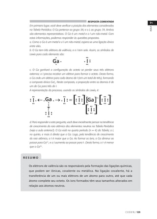 RESPOSTA COMENTADA




                                                                                                    7
  Em primeiro lugar, você deve verificar a posição dos elementos considerados




                                                                                                    AULA
  na Tabela Periódica. O Ga pertence ao grupo 3A; e o I, ao grupo 7A. Ambos
  são elementos representativos. O Ga é um metal e o I um não-metal. Com
  estas informações, podemos responder às questões propostas.
  a. Como o Ga é um metal e o I um não-metal, espera-se uma ligação iônica
  entre eles.
  b. O Ga tem três elétrons de valência, e o I tem sete. Assim, os símbolos de
  Lewis para cada elemento são:




  c. O Ga ganhará a configuração do octeto se perder seus três elétrons
  externos; o I precisa receber um elétron para formar o octeto. Desta forma,
  o Ga cede um elétron para cada átomo de I (em um total de três), formando
  o composto iônico GaI3. Neste composto, a proporção entre os átomos é de
  um de Ga para três de I.
  A representação do processo, usando os símbolos de Lewis, é:




  d. Para responder a esta pergunta, você deve inicialmente pensar na tendência
  de crescimento do raio atômico dos elementos neutros na Tabela Periódica
  (veja a aula anterior!). O Ga está no quarto período (n = 4) da Tabela; o I,
  no quinto, e mais à direita que o Ga. Logo, pela tendência de crescimento
  do raio atômico, o I é maior que o Ga. Ao formar os íons, o Ga diminui ao
  passar para Ga3+, e o I aumenta ao passar para I-. Desta forma, o I- é menor
  que o Ga3+.



RESUMO

  Os elétrons de valência são os responsáveis pela formação das ligações químicas,
  que podem ser iônicas, covalente ou metálica. Na ligação covalente, há a
  transferência de um ou mais elétrons de um átomo para outro, até que cada
  átomo complete seu octeto. Os íons formados têm seus tamanhos alterados em
  relação aos átomos neutros.




                                                                                  C E D E R J 109
 