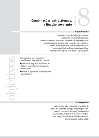 8
                                                                                     AULA
                           Combinações entre átomos:
                                  a ligação covalente

                                                                                       Meta da
                                                                                      Metas da aula
                                                             Descrever a formação da ligação covalente.
                                                                   Caracterizar um composto covalente.
                                      Desenhar o diagrama de pontos e o diagrama de ligações para um
                                         composto covalente formado pelos elementos representativos.
                                                   Definir eletronegatividade e definir as tendências da
                                                       eletronegatividade ao longo da tabela periódica.
                                                   Diferenciar uma ligação polar de uma ligação apolar.
objetivos


            Esperamos que, após o estudo do
            conteúdo desta aula, você seja capaz de:
            • Construir os diagramas de pontos e de
              ligações para combinações covalentes
              entre átomos.
            • Ordenar as ligações em ordem crescente
              de polaridade.




                                                                                        Pré-requisitos
                                                            Você precisa saber representar os símbolos de
                                                       Lewis dos elementos e a regra do octeto para com-
                                                           preender o conteúdo desta aula. Estes assuntos
                                                         foram tratados na Aula 7. Você deverá rever tam-
                                                          bém energia de ionização e afinidade eletrônica,
                                                                          apresentados ao final da Aula 6.
 