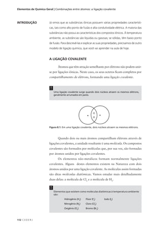 Elementos de Química Geral | Combinações entre átomos: a ligação covalente



INTRODUÇÃO              Já vimos que as substâncias iônicas possuem várias propriedades característi-
                        cas, tais como alto ponto de fusão e alta condutividade elétrica. A maioria das
                        substâncias não possui as características dos compostos iônicos. À temperatura
                        ambiente, as substâncias são líquidas ou gasosas; se sólidas, têm baixo ponto
                        de fusão. Para descrevê-las e explicar as suas propriedades, precisamos de outro
                        modelo de ligação química, que você vai aprender na aula de hoje.


                        A LIGAÇÃO COVALENTE

                                Átomos que têm atração semelhante por elétrons não podem unir-
                        se por ligações iônicas. Neste caso, os seus octetos ficam completos por
                        compartilhamento de elétrons, formando uma ligação covalente.


                         !
                             Uma ligação covalente surge quando dois núcleos atraem os mesmos elétrons,
                             geralmente arrumados em pares.




                        Figura 8.1: Em uma ligação covalente, dois núcleos atraem os mesmos elétrons.



                                Quando dois ou mais átomos compartilham elétrons através de
                        ligações covalentes, a unidade resultante é uma molécula. Os compostos
                        covalentes são formados por moléculas que, por sua vez, são formadas
                        por átomos unidos por ligações covalentes.
                                Os elementos não-metálicos formam normalmente ligações
                        covalentes. Alguns destes elementos existem na Natureza com dois
                        átomos unidos por uma ligação covalente. As moléculas assim formadas
                        são ditas moléculas diatômicas. Vamos estudar mais detalhadamente
                        duas delas: a molécula de Cl2 e a molécula de H2.

                         !
                             Elementos que existem como moléculas diatômicas à temperatura ambiente
                             são:
                                      Hidrogênio (H2)   Flúor (F2)      Iodo (I2)
                                      Nitrogênio (N2)   Cloro (Cl2)
                                      Oxigênio (O2)     Bromo (Br2)



112 C E D E R J
 