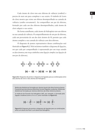 Cada átomo de cloro tem sete elétrons de valência (confira!) e




                                                                                                    8
precisa de mais um para completar o seu octeto. O símbolo de Lewis




                                                                                                    AULA
do cloro mostra que existe um elétron desemparelhado na camada de
valência (confira novamente!). Ao compartilhar um par de elétrons,
formado por cada um dos elétrons desemparelhados, cada átomo de
cloro adquire o seu octeto.
       De forma semelhante, cada átomo de hidrogênio tem um elétron
na sua camada de valência. O compartilhamento de um par de elétrons,
cada um proveniente de um dos dois átomos de H, permite que cada
átomo complete a sua camada de valência com dois elétrons.
       O diagrama de pontos representativo dessas combinações está
ilustrado na Figura 8.2. Nela incluímos também o diagrama de ligações,
em que cada par compartilhado é representado por um traço unindo
os dois átomos; este traço simboliza uma ligação simples (ou ligação de
um par de elétrons).




Figura 8.2: Diagrama de pontos e diagrama de ligações para as combinações entre
dois átomos de cloro e dois átomos de hidrogênio.




   Moléculas diatômicas formadas por átomos iguais são ditas homonucleares.
   É possível que dois átomos diferentes formem ligações covalentes. Moléculas
   diatômicas formadas por átomos distintos são ditas heteronucleares.
   A molécula de fluoreto de hidrogênio (HF), por exemplo, é formada pela
   ligação covalente entre o H e o F, como ilustrado na Figura 8.3.




   Figura 8.3: Diagrama de pontos e diagrama de ligações para as combinações
   entre um átomo de flúor e um átomo de hidrogênio.




                                                                                  C E D E R J 113
 