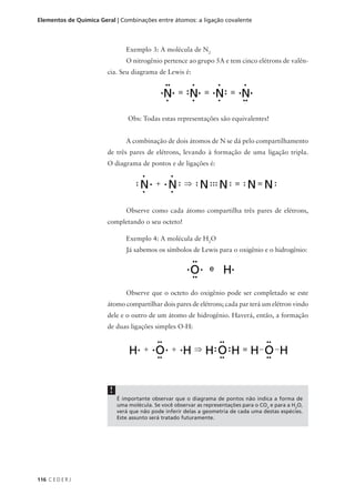 Elementos de Química Geral | Combinações entre átomos: a ligação covalente



                                Exemplo 3: A molécula de N2
                                O nitrogênio pertence ao grupo 5A e tem cinco elétrons de valên-
                        cia. Seu diagrama de Lewis é:




                                 Obs: Todas estas representações são equivalentes!


                                A combinação de dois átomos de N se dá pelo compartilhamento
                        de três pares de elétrons, levando à formação de uma ligação tripla.
                        O diagrama de pontos e de ligações é:




                                Observe como cada átomo compartilha três pares de elétrons,
                        completando o seu octeto!

                                Exemplo 4: A molécula de H2O
                                Já sabemos os símbolos de Lewis para o oxigênio e o hidrogênio:




                                Observe que o octeto do oxigênio pode ser completado se este
                        átomo compartilhar dois pares de elétrons; cada par terá um elétron vindo
                        dele e o outro de um átomo de hidrogênio. Haverá, então, a formação
                        de duas ligações simples O-H:




                         !
                             É importante observar que o diagrama de pontos não indica a forma de
                             uma molécula. Se você observar as representações para o CO2 e para a H2O,
                             verá que não pode inferir delas a geometria de cada uma destas espécies.
                             Este assunto será tratado futuramente.




116 C E D E R J
 