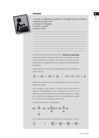 ATIVIDADE




                                                                                    8
                                                                                    AULA
2. Escrever os diagramas de pontos e os de ligação para os compostos
covalentes formados entre:
a) nitrogênio e hidrogênio
b) carbono e enxofre
c) carbono e flúor
 ________________________________________________________________
 ________________________________________________________________
 ________________________________________________________________
 ________________________________________________________________
 ________________________________________________________________
 ________________________________________________________________
 ________________________________________________________________
 ________________________________________________________________
 ________________________________________________________________

                                          RESPOSTA COMENTADA
Você deve proceder da mesma forma que na Atividade 1, escre-
vendo inicialmente os símbolos de Lewis dos elementos que vão
combinar-se e completando os seus octetos por compartilhamento
de elétrons.

a) Os símbolos de Lewis para o nitrogênio (grupo 5A) e hidrogênio
(grupo 1A) são:




Observe que qualquer das representações para cada um dos dois
elementos é válida.

Para completar o seu octeto, o N precisa formar três pares de
elétrons, compartilhando-os com os átomos de H. Como o H só
pode ter um par de elétrons em sua camada de valência, o octeto
do N só pode ser completado se três H formarem ligações simples
com o átomo de N, formando a amônia, NH3.

O diagrama de pontos e de ligações é:




b) Os símbolos de Lewis do C (grupo 4A) e do Br (grupo 7A) são:




                                                                  C E D E R J 117
 