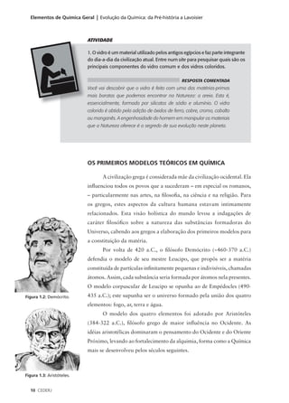 Elementos de Química Geral | Evolução da Química: da Pré-história a Lavoisier



                           ATIVIDADE

                           1. O vidro é um material utilizado pelos antigos egípcios e faz parte integrante
                           do dia-a-dia da civilização atual. Entre num site para pesquisar quais são os
                           principais componentes do vidro comum e dos vidros coloridos.

                                                                          RESPOSTA COMENTADA
                           Você vai descobrir que o vidro é feito com uma das matérias-primas
                           mais baratas que podemos encontrar na Natureza: a areia. Esta é,
                           essencialmente, formada por silicatos de sódio e alumínio. O vidro
                           colorido é obtido pela adição de óxidos de ferro, cobre, cromo, cobalto
                           ou manganês. A engenhosidade do homem em manipular os materiais
                           que a Natureza oferece é o segredo de sua evolução neste planeta.




                           OS PRIMEIROS MODELOS TEÓRICOS EM QUÍMICA

                                  A civilização grega é considerada mãe da civilização ocidental. Ela
                           influenciou todos os povos que a sucederam – em especial os romanos,
                           – particularmente nas artes, na filosofia, na ciência e na religião. Para
                           os gregos, estes aspectos da cultura humana estavam intimamente
                           relacionados. Esta visão holística do mundo levou a indagações de
                           caráter filosófico sobre a natureza das substâncias formadoras do
                           Universo, cabendo aos gregos a elaboração dos primeiros modelos para
                           a constituição da matéria.
                                  Por volta de 420 a.C., o filósofo Demócrito (∼460-370 a.C.)
                           defendia o modelo de seu mestre Leucipo, que propôs ser a matéria
                           constituída de partículas infinitamente pequenas e indivisíveis, chamadas
                           átomos. Assim, cada substância seria formada por átomos nela presentes.
                           O modelo corpuscular de Leucipo se opunha ao de Empédocles (490-
Figura 1.2: Demócrito.     435 a.C.); este supunha ser o universo formado pela união dos quatro
                           elementos: fogo, ar, terra e água.
                                  O modelo dos quatro elementos foi adotado por Aristóteles
                           (384-322 a.C.), filósofo grego de maior influência no Ocidente. As
                           idéias aristotélicas dominaram o pensamento do Ocidente e do Oriente
                           Próximo, levando ao fortalecimento da alquimia, forma como a Química
                           mais se desenvolveu pelos séculos seguintes.



Figura 1.3: Aristóteles.


  10 CEDERJ
 