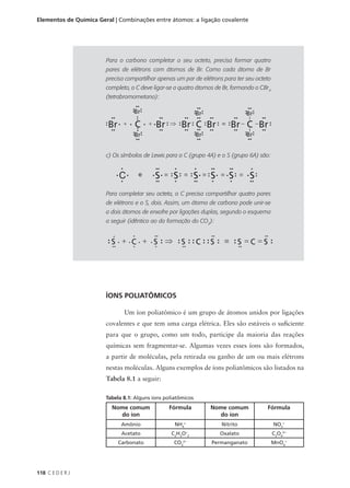 Elementos de Química Geral | Combinações entre átomos: a ligação covalente




                        Para o carbono completar o seu octeto, precisa formar quatro
                        pares de elétrons com átomos de Br. Como cada átomo de Br
                        precisa compartilhar apenas um par de elétrons para ter seu octeto
                        completo, o C deve ligar-se a quatro átomos de Br, formando o CBr4
                        (tetrabromometano):




                        c) Os símbolos de Lewis para o C (grupo 4A) e o S (grupo 6A) são:




                        Para completar seu octeto, o C precisa compartilhar quatro pares
                        de elétrons e o S, dois. Assim, um átomo de carbono pode unir-se
                        a dois átomos de enxofre por ligações duplas, segundo o esquema
                        a seguir (idêntico ao da formação do CO2):




                        ÍONS POLIATÔMICOS

                               Um íon poliatômico é um grupo de átomos unidos por ligações
                        covalentes e que tem uma carga elétrica. Eles são estáveis o suficiente
                        para que o grupo, como um todo, participe da maioria das reações
                        químicas sem fragmentar-se. Algumas vezes esses íons são formados,
                        a partir de moléculas, pela retirada ou ganho de um ou mais elétrons
                        nestas moléculas. Alguns exemplos de íons poliatômicos são listados na
                        Tabela 8.1 a seguir:

                        Tabela 8.1: Alguns íons poliatômicos
                          Nome comum             Fórmula         Nome comum             Fórmula
                            do íon                                 do íon
                              Amônio                NH4+              Nitrito                NO2-
                              Acetato             C2H3O-2            Oxalato                 C2O42-
                            Carbonato              CO 2-
                                                       3
                                                                  Permanganato               MnO -
                                                                                                 4




118 C E D E R J
 