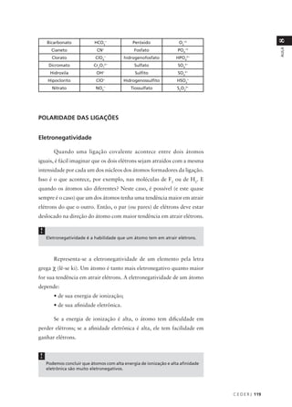 8
    Bicarbonato            HCO3-             Peróxido               O2-2
                            CN-                                    PO -3




                                                                                                   AULA
      Cianeto                                 Fosfato                 4

      Clorato              ClO4-         hidrogenofosfato          HPO42-
     Dicromato             Cr2O72-            Sulfato               SO 2-
                                                                      4

     Hidroxila              OH-                Sulfito             SO32-
    Hipoclorito             ClO-         Hidrogenossulfito         HSO -  3

      Nitrato               NO -
                               3
                                            Tiossulfato            S2O32-




POLARIDADE DAS LIGAÇÕES


Eletronegatividade

       Quando uma ligação covalente acontece entre dois átomos
iguais, é fácil imaginar que os dois elétrons sejam atraídos com a mesma
intensidade por cada um dos núcleos dos átomos formadores da ligação.
Isso é o que acontece, por exemplo, nas moléculas de F2 ou de H2. E
quando os átomos são diferentes? Neste caso, é possível (e este quase
sempre é o caso) que um dos átomos tenha uma tendência maior em atrair
elétrons do que o outro. Então, o par (ou pares) de elétrons deve estar
deslocado na direção do átomo com maior tendência em atrair elétrons.

!
    Eletronegatividade é a habilidade que um átomo tem em atrair elétrons.



       Representa-se a eletronegatividade de um elemento pela letra
grega χ (lê-se ki). Um átomo é tanto mais eletronegativo quanto maior
for sua tendência em atrair elétrons. A eletronegatividade de um átomo
depende:
       • de sua energia de ionização;
       • de sua afinidade eletrônica.

       Se a energia de ionização é alta, o átomo tem dificuldade em
perder elétrons; se a afinidade eletrônica é alta, ele tem facilidade em
ganhar elétrons.


!
    Podemos concluir que átomos com alta energia de ionização e alta afinidade
    eletrônica são muito eletronegativos.




                                                                                 C E D E R J 119
 