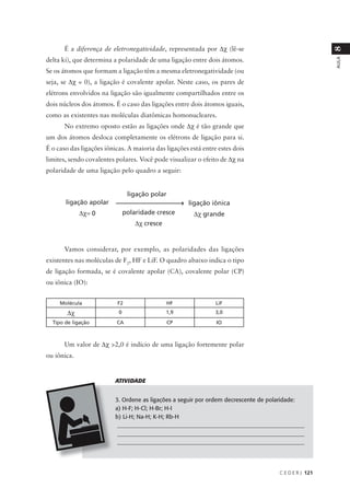 É a diferença de eletronegatividade, representada por ∆χ (lê-se




                                                                                                      8
delta ki), que determina a polaridade de uma ligação entre dois átomos.




                                                                                                      AULA
Se os átomos que formam a ligação têm a mesma eletronegatividade (ou
seja, se ∆χ = 0), a ligação é covalente apolar. Neste caso, os pares de
elétrons envolvidos na ligação são igualmente compartilhados entre os
dois núcleos dos átomos. É o caso das ligações entre dois átomos iguais,
como as existentes nas moléculas diatômicas homonucleares.
      No extremo oposto estão as ligações onde ∆χ é tão grande que
um dos átomos desloca completamente os elétrons de ligação para si.
É o caso das ligações iônicas. A maioria das ligações está entre estes dois
limites, sendo covalentes polares. Você pode visualizar o efeito de ∆χ na
polaridade de uma ligação pelo quadro a seguir:


                                ligação polar
       ligação apolar                                ligação iônica
             ∆χ= 0             polaridade cresce       ∆χ grande
                                   ∆χ cresce


      Vamos considerar, por exemplo, as polaridades das ligações
existentes nas moléculas de F2, HF e LiF. O quadro abaixo indica o tipo
de ligação formada, se é covalente apolar (CA), covalente polar (CP)
ou iônica (IO):


     Molécula              F2                  HF               LiF
        ∆χ                 0                   1,9              3,0
  Tipo de ligação         CA                    CP              IO



      Um valor de ∆χ >2,0 é indício de uma ligação fortemente polar
ou iônica.


                          ATIVIDADE


                          3. Ordene as ligações a seguir por ordem decrescente de polaridade:
                          a) H-F; H-Cl; H-Br; H-I
                          b) Li-H; Na-H; K-H; Rb-H
                           ________________________________________________________________
                           ________________________________________________________________
                           ________________________________________________________________




                                                                                    C E D E R J 121
 