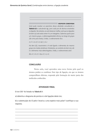 Elementos de Química Geral | Combinações entre átomos: a ligação covalente




                           ________________________________________________________________
                           ________________________________________________________________

                                                                       RESPOSTA COMENTADA
                          Você pode resolver os exercícios dessa atividade consultando a
                          Tabela 8.2 e calculando ∆χ para cada par de átomos envolvidos
                          na ligação. No entanto, se você observar melhor, verá que as ligações
                          do item (a) são todas entre H e um halogênio. Sabemos quem para
                          um mesmo grupo, a eletronegatividade diminui ao longo do grupo
                          (de cima para baixo). Então, o ordenamento fica:

                          H–F > H–Cl > H–Br > H–I

                          No item (b), novamente o H está ligado a elementos do mesmo
                          grupo (os metais alcalinos). Entretanto, ao contrário do item (a), ele
                          é o elemento mais eletronegativo. Então, o ordenamento será:

                          Rb–H > K–H > Na–H > Li–H.




                          CONCLUSÃO

                                 Nesta aula, você aprendeu uma nova forma pela qual os
                          átomos podem se combinar. Este tipo de ligação, em que os átomos
                          compartilham elétrons, responde pela formação de maior parte das
                          moléculas conhecidas.



                                        ATIVIDADE FINAL

        O íon ClO- foi listado na Tabela 8.1:

        a) obtenha o diagrama de pontos e o de ligações deste íon;

        b) a substituição do Cl pelo I levaria a uma espécie mais polar? Justifique a sua
        resposta.

        __________________________________________________________________________
        __________________________________________________________________________
        __________________________________________________________________________
        __________________________________________________________________________
        __________________________________________________________________________




122 C E D E R J
 