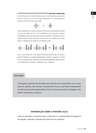 8
                                                RESPOSTA COMENTADA
  a) Inicialmente, você deve verificar que não se trata de uma espécie




                                                                                              AULA
  neutra e sim de um íon com carga total igual a -1. Os símbolos de
  Lewis do Cl e do O são conhecidos:


                                       e

  Para completar seu octeto, o átomo de Cl precisa compartilhar apenas
  um par de elétrons com o O, resultando numa ligação simples.
  O oxigênio neutro precisa de dois pares de elétrons. Entretanto, há um
  elétron adicional que, entrando no átomo de O, completa seu octeto.
  Assim, o diagrama de pontos e de ligações será:



                                                ou


  b) O I está abaixo do Cl na Tabela Periódica (ambos são do mesmo
  grupo). Portanto, sua eletronegatividade é menor e a ligação I-O deve
  ser mais polar, já que a diferença de eletronegatividade (∆χ) aumenta
  se substituirmos o Cl pelo I na ligação com o oxigênio.




RESUMO



  As ligações covalentes são formadas entre átomos que compartilham um ou mais
  pares de elétrons. Elas ocorrem normalmente entre os não-metais. Dependendo
  da diferença de eletronegatividade entre os átomos envolvidos nas ligações, elas
  podem ser polares ou apolares.




                     INFORMAÇÃO SOBRE A PRÓXIMA AULA

  Você vai aprender, na próxima aula, a sistematizar a representação do diagrama
  de ligações, obtendo a estrutura de Lewis de um composto.




                                                                            C E D E R J 123
 